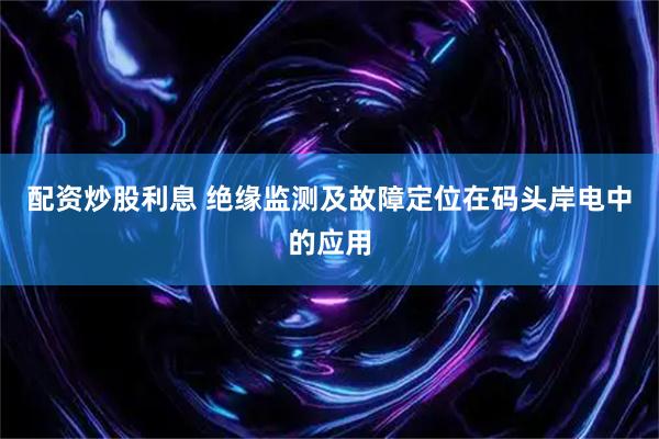 配资炒股利息 绝缘监测及故障定位在码头岸电中的应用