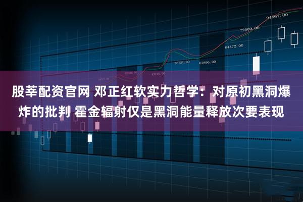 股莘配资官网 邓正红软实力哲学：对原初黑洞爆炸的批判 霍金辐射仅是黑洞能量释放次要表现