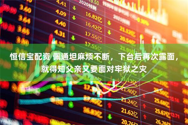 恒信宝配资 佩通坦麻烦不断，下台后再次露面，就得知父亲又要面对牢狱之灾