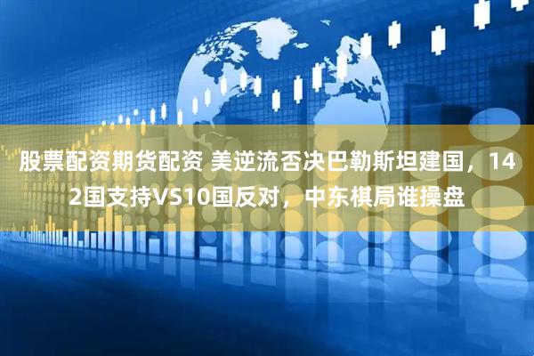 股票配资期货配资 美逆流否决巴勒斯坦建国，142国支持VS10国反对，中东棋局谁操盘