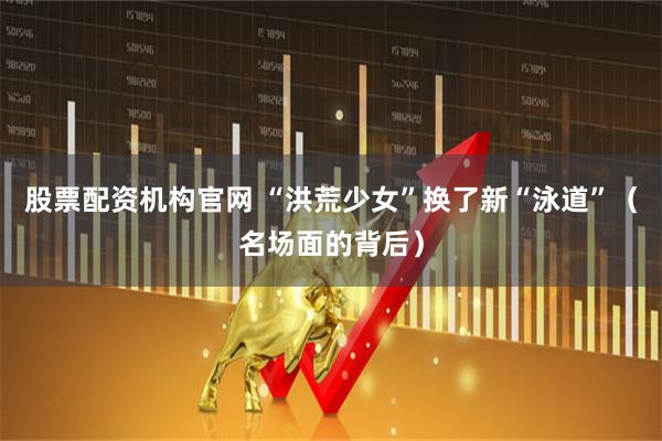 股票配资机构官网 “洪荒少女”换了新“泳道”（名场面的背后）