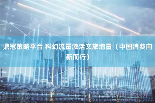鼎冠策略平台 科幻流量激活文旅增量（中国消费向新而行）