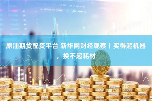 原油期货配资平台 新华网财经观察丨买得起机器，换不起耗材