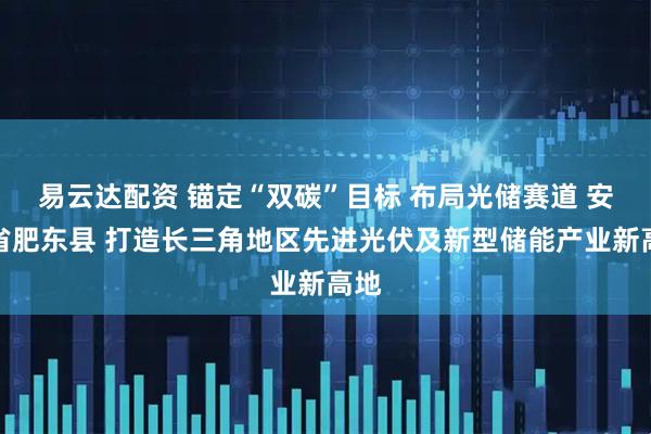易云达配资 锚定“双碳”目标 布局光储赛道 安徽省肥东县 打造长三角地区先进光伏及新型储能产业新高地