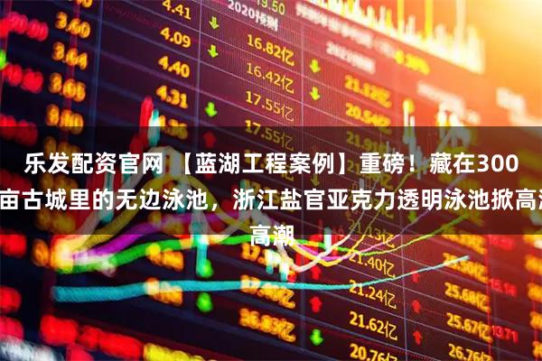 乐发配资官网 【蓝湖工程案例】重磅！藏在3000亩古城里的无边泳池，浙江盐官亚克力透明泳池掀高潮