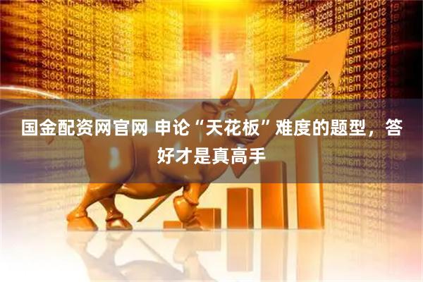 国金配资网官网 申论“天花板”难度的题型，答好才是真高手