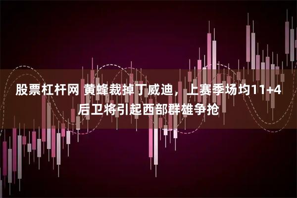 股票杠杆网 黄蜂裁掉丁威迪，上赛季场均11+4后卫将引起西部群雄争抢