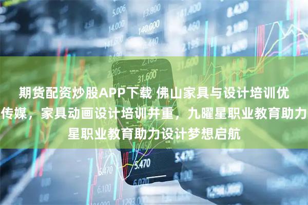 期货配资炒股APP下载 佛山家具与设计培训优选九曜星文化传媒，家具动画设计培训并重，九曜星职业教育助力设计梦想启航