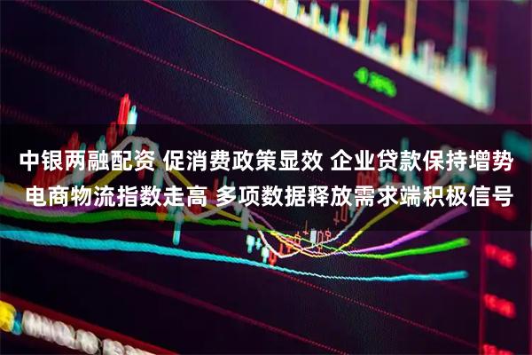 中银两融配资 促消费政策显效 企业贷款保持增势 电商物流指数走高 多项数据释放需求端积极信号