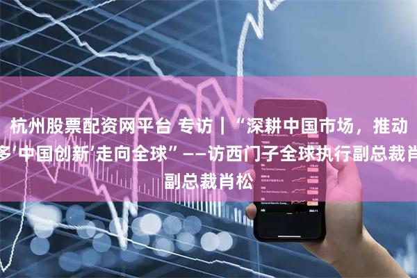 杭州股票配资网平台 专访｜“深耕中国市场，推动更多‘中国创新’走向全球”——访西门子全球执行副总裁肖松