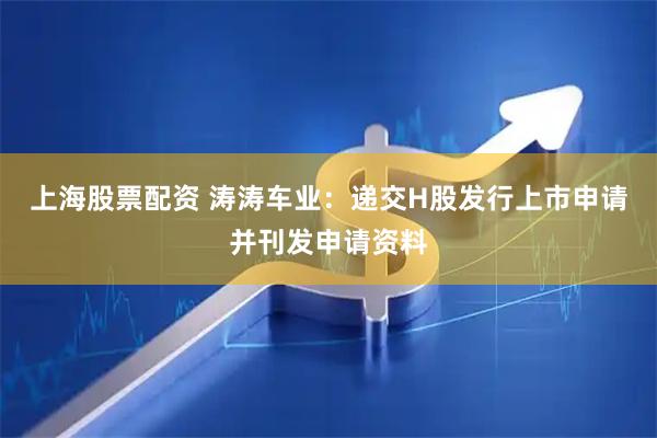 上海股票配资 涛涛车业：递交H股发行上市申请并刊发申请资料