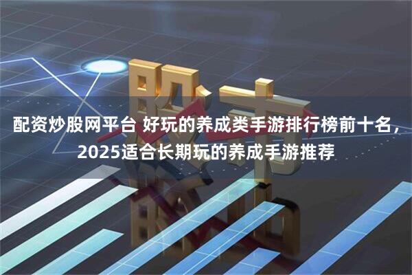 配资炒股网平台 好玩的养成类手游排行榜前十名，2025适合长期玩的养成手游推荐