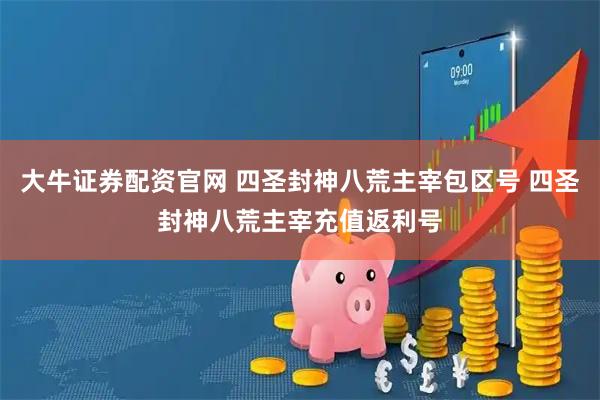 大牛证券配资官网 四圣封神八荒主宰包区号 四圣封神八荒主宰充值返利号