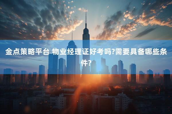 金点策略平台 物业经理证好考吗?需要具备哪些条件?