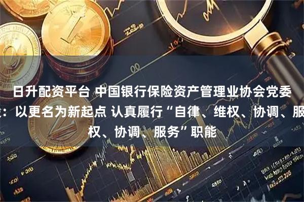 日升配资平台 中国银行保险资产管理业协会党委书记王毅：以更名为新起点 认真履行“自律、维权、协调、服务”职能