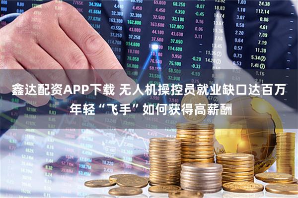 鑫达配资APP下载 无人机操控员就业缺口达百万 年轻“飞手”如何获得高薪酬