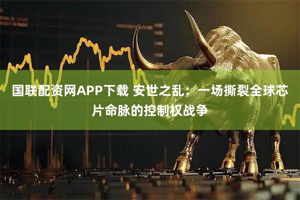 国联配资网APP下载 安世之乱：一场撕裂全球芯片命脉的控制权战争