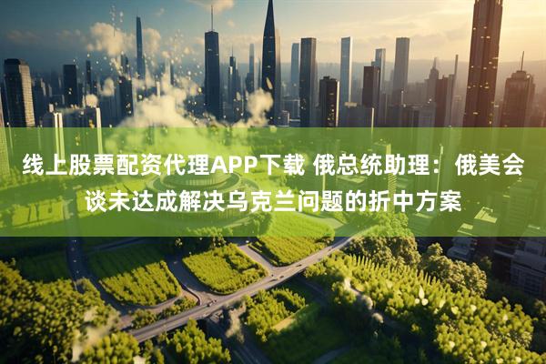 线上股票配资代理APP下载 俄总统助理：俄美会谈未达成解决乌克兰问题的折中方案