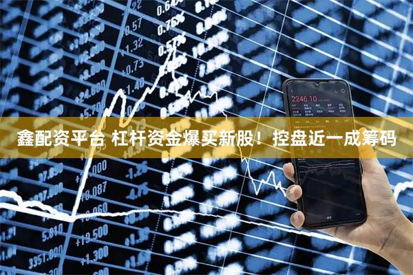 鑫配资平台 杠杆资金爆买新股！控盘近一成筹码