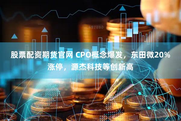 股票配资期货官网 CPO概念爆发，东田微20%涨停，源杰科技等创新高