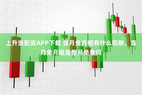 上升浪配资APP下载 首月免月租有什么陷阱，首月免月租是整月免费吗