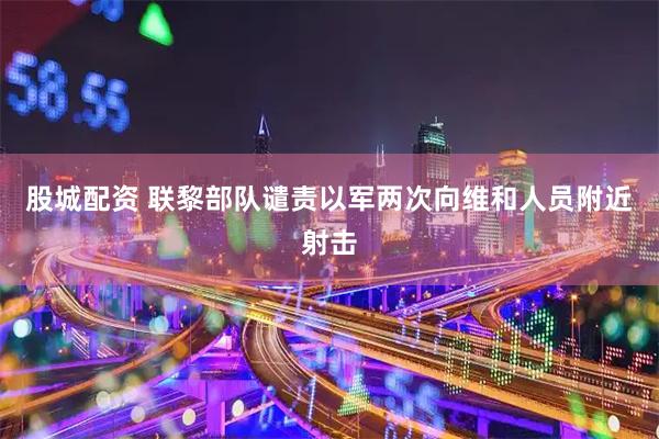 股城配资 联黎部队谴责以军两次向维和人员附近射击