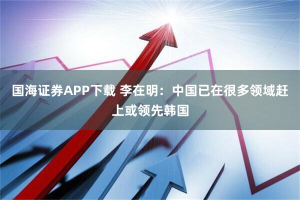国海证券APP下载 李在明：中国已在很多领域赶上或领先韩国