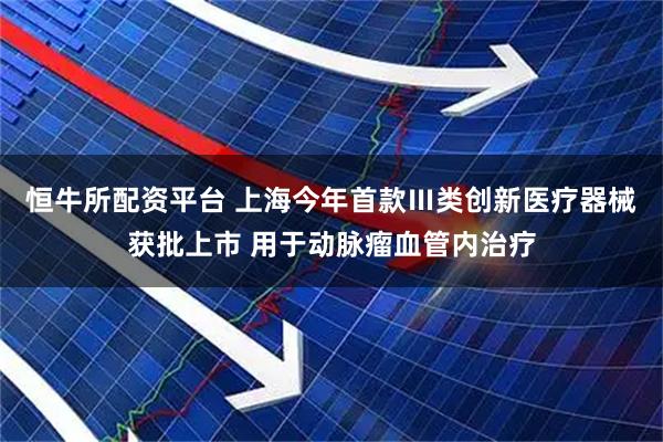 恒牛所配资平台 上海今年首款Ⅲ类创新医疗器械获批上市 用于动脉瘤血管内治疗