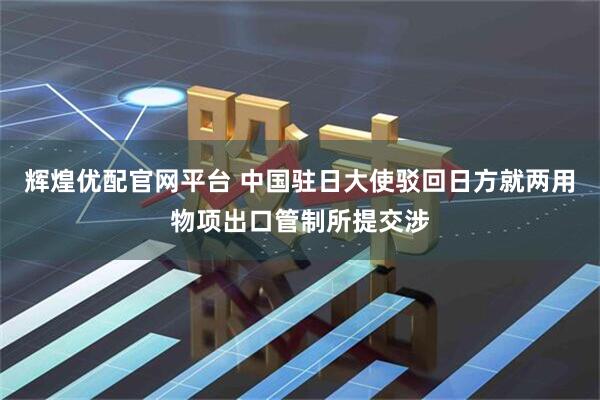 辉煌优配官网平台 中国驻日大使驳回日方就两用物项出口管制所提交涉