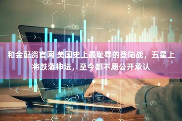 和金配资官网 美国史上最耻辱的登陆战，五星上将跌落神坛，至今都不愿公开承认