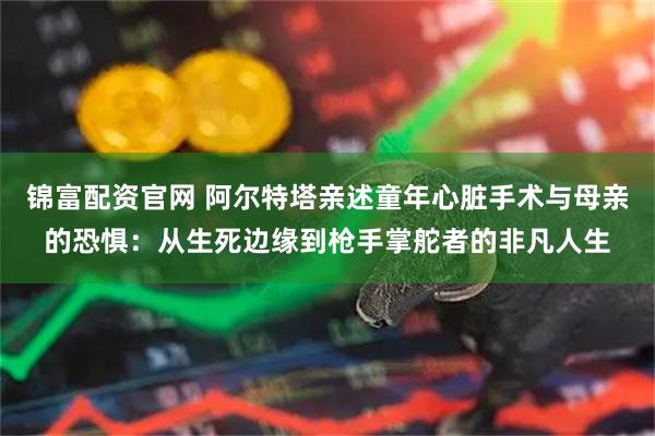 锦富配资官网 阿尔特塔亲述童年心脏手术与母亲的恐惧：从生死边缘到枪手掌舵者的非凡人生