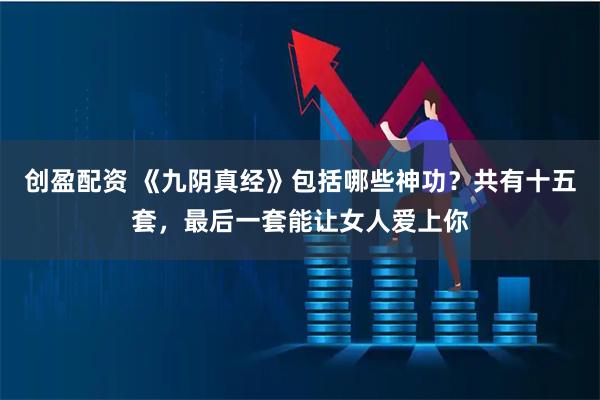 创盈配资 《九阴真经》包括哪些神功？共有十五套，最后一套能让女人爱上你