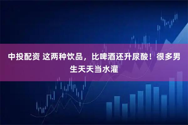 中投配资 这两种饮品，比啤酒还升尿酸！很多男生天天当水灌
