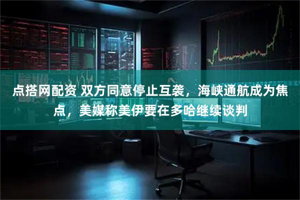 点搭网配资 双方同意停止互袭，海峡通航成为焦点，美媒称美伊要在多哈继续谈判